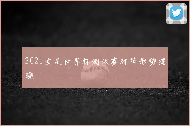 2021女足世界杯淘汰赛对阵形势揭晓
