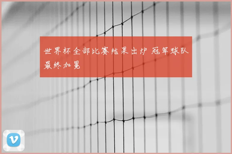世界杯全部比赛结果出炉 冠军球队最终加冕