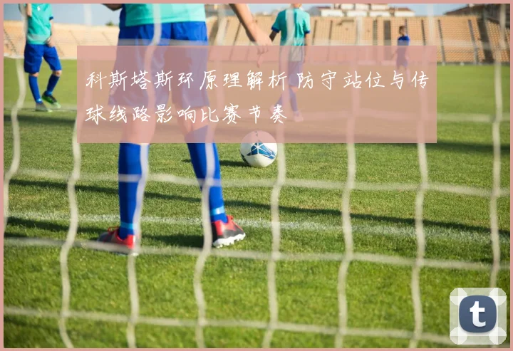 科斯塔斯环原理解析 防守站位与传球线路影响比赛节奏