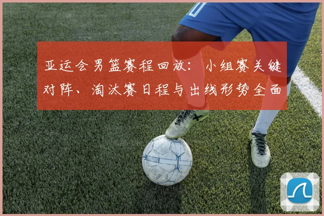 亚运会男篮赛程回放：小组赛关键对阵、淘汰赛日程与出线形势全面梳理