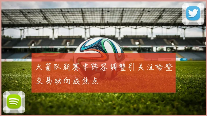 火箭队新赛季阵容调整引关注哈登交易动向成焦点