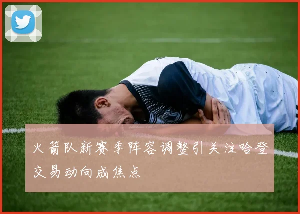 火箭队新赛季阵容调整引关注哈登交易动向成焦点
