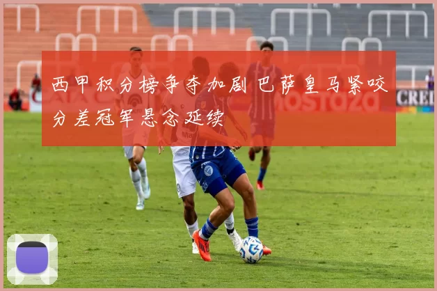 西甲积分榜争夺加剧 巴萨皇马紧咬分差冠军悬念延续