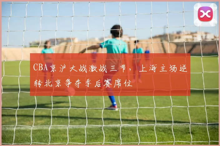 CBA京沪大战激战三节，上海主场逆转北京争夺季后赛席位