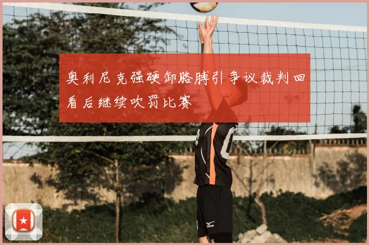 奥利尼克强硬卸胳膊引争议裁判回看后继续吹罚比赛