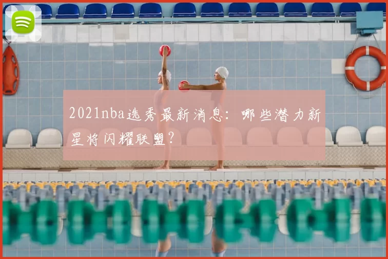 2021nba选秀最新消息：哪些潜力新星将闪耀联盟？