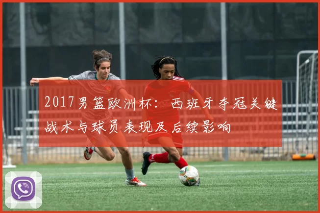 2017男篮欧洲杯：西班牙夺冠关键战术与球员表现及后续影响