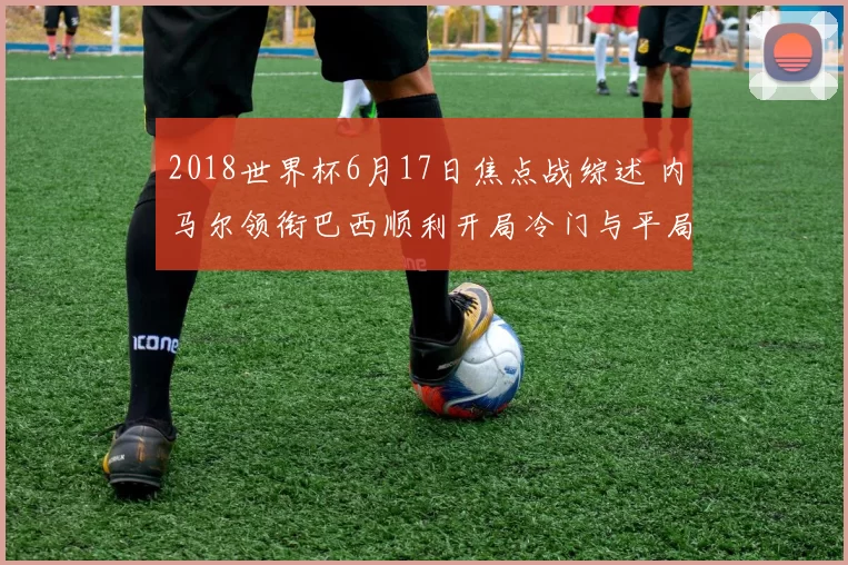 2018世界杯6月17日焦点战综述 内马尔领衔巴西顺利开局冷门与平局齐上演