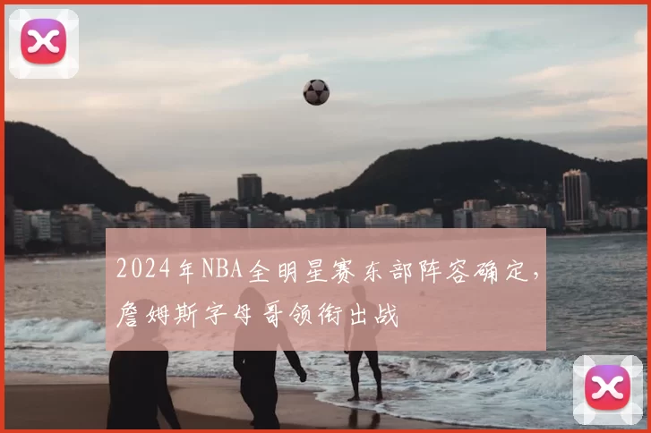 2024年NBA全明星赛东部阵容确定,詹姆斯字母哥领衔出战