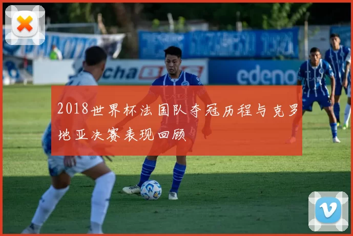 2018世界杯法国队夺冠历程与克罗地亚决赛表现回顾