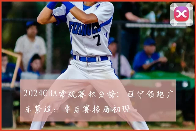 2024CBA常规赛积分榜:辽宁领跑广东紧追,季后赛格局初现