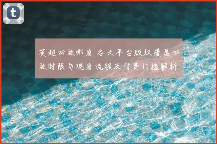英超回放哪看 各大平台版权覆盖回放时限与观看流程及付费门槛解析