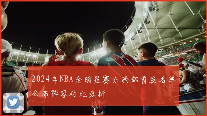 2024年NBA全明星赛东西部首发名单公布阵容对比分析