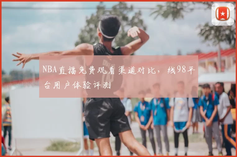 NBA直播免费观看渠道对比，线98平台用户体验评测