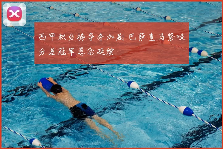 西甲积分榜争夺加剧 巴萨皇马紧咬分差冠军悬念延续