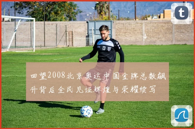 回望2008北京奥运中国金牌总数飙升背后全民见证辉煌与荣耀续写