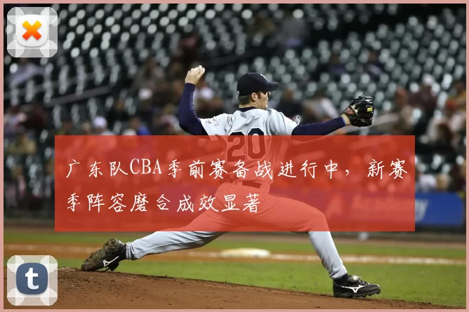 广东队CBA季前赛备战进行中，新赛季阵容磨合成效显著