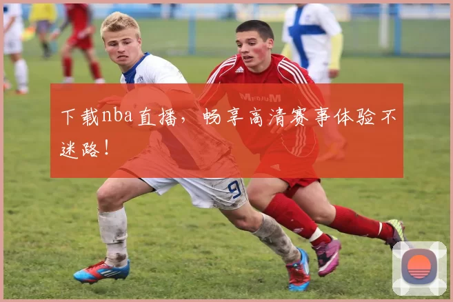 下载nba直播，畅享高清赛事体验不迷路！