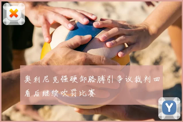 奥利尼克强硬卸胳膊引争议裁判回看后继续吹罚比赛