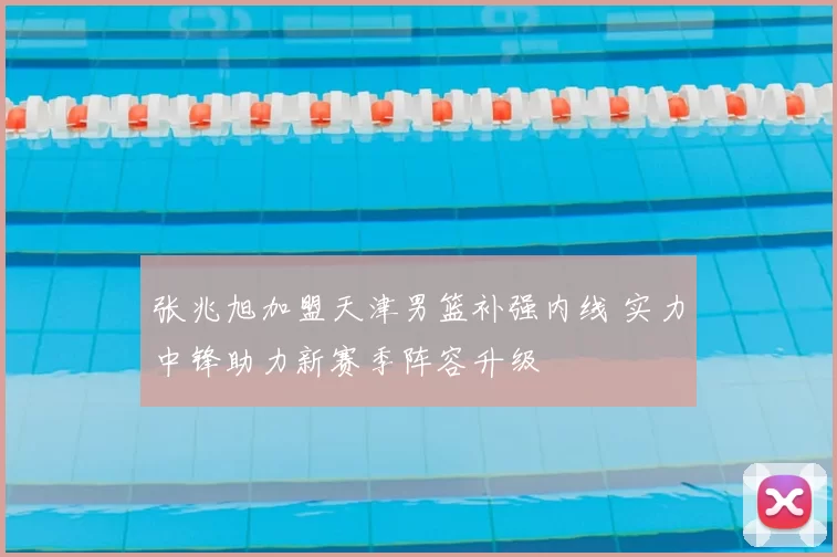 张兆旭加盟天津男篮补强内线 实力中锋助力新赛季阵容升级