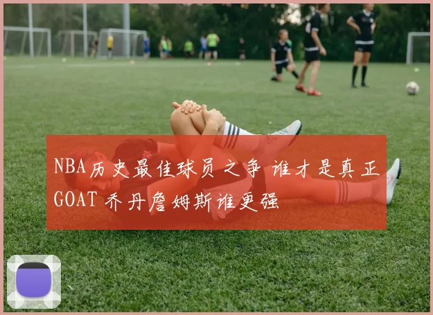 NBA历史最佳球员之争 谁才是真正GOAT 乔丹詹姆斯谁更强