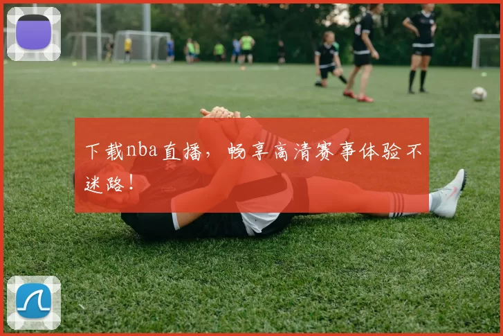 下载nba直播，畅享高清赛事体验不迷路！