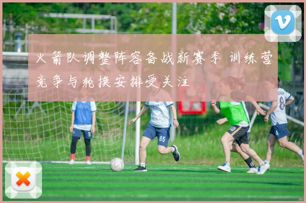 火箭队调整阵容备战新赛季 训练营竞争与轮换安排受关注