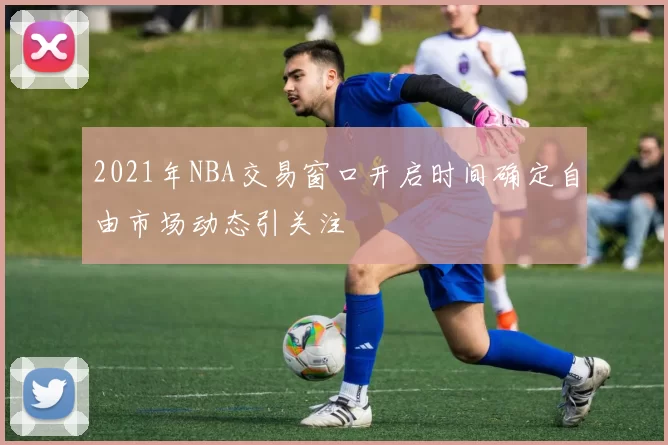2021年NBA交易窗口开启时间确定自由市场动态引关注