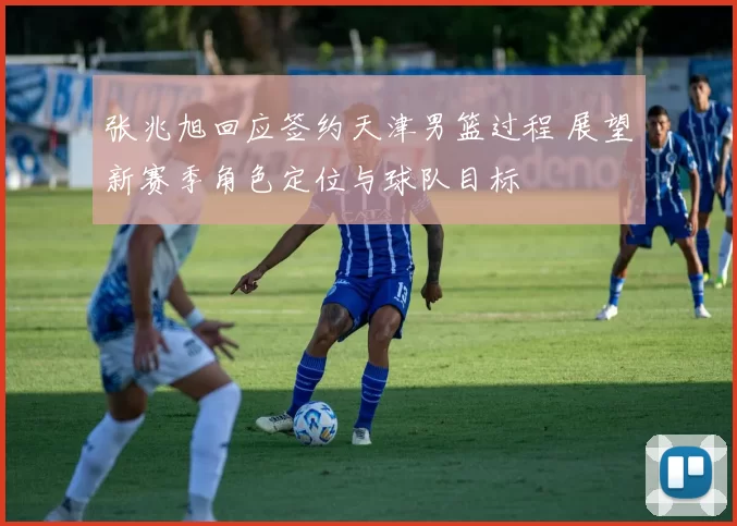 张兆旭回应签约天津男篮过程 展望新赛季角色定位与球队目标