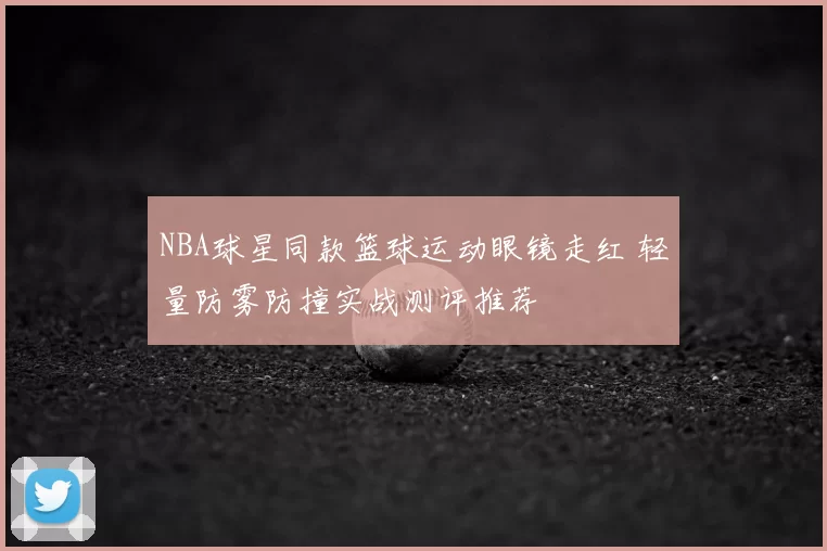 NBA球星同款篮球运动眼镜走红 轻量防雾防撞实战测评推荐