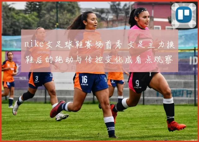 nike女足球鞋赛场首秀 女足主力换鞋后的跑动与传控变化成看点观察