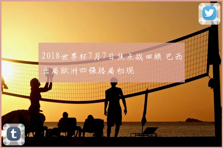 2018世界杯7月7日焦点战回顾 巴西出局欧洲四强格局初现
