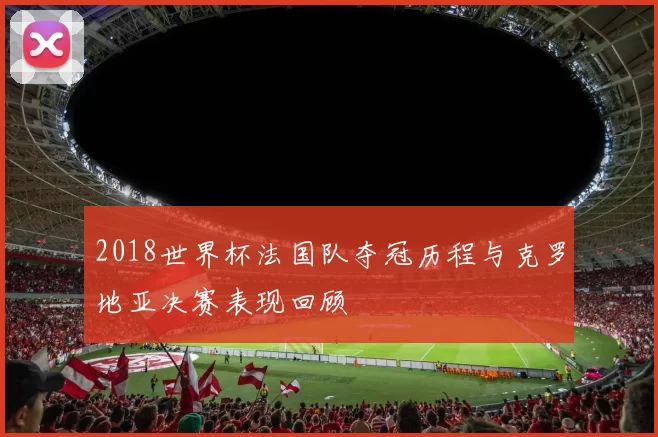 2018世界杯法国队夺冠历程与克罗地亚决赛表现回顾