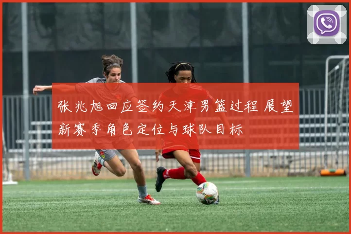 张兆旭回应签约天津男篮过程 展望新赛季角色定位与球队目标