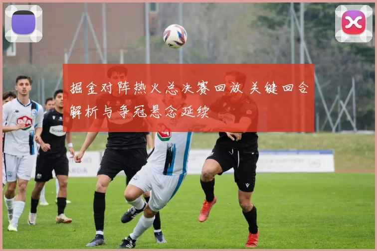 掘金对阵热火总决赛回放 关键回合解析与争冠悬念延续