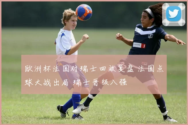 欧洲杯法国对瑞士回放复盘 法国点球大战出局 瑞士晋级八强