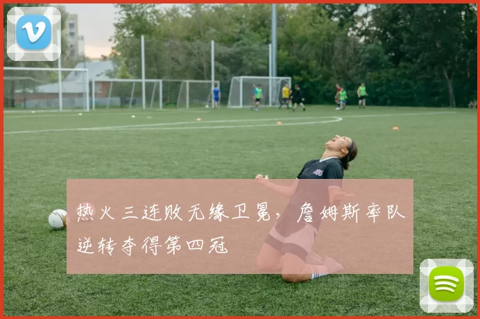 热火三连败无缘卫冕,詹姆斯率队逆转夺得第四冠