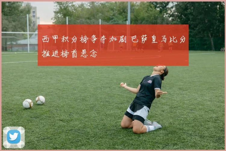 西甲积分榜争夺加剧 巴萨皇马比分推进榜首悬念