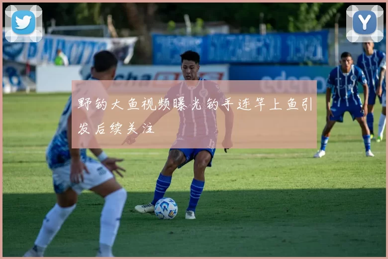 野钓大鱼视频曝光钓手连竿上鱼引发后续关注