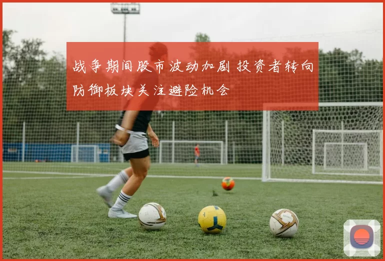 战争期间股市波动加剧 投资者转向防御板块关注避险机会