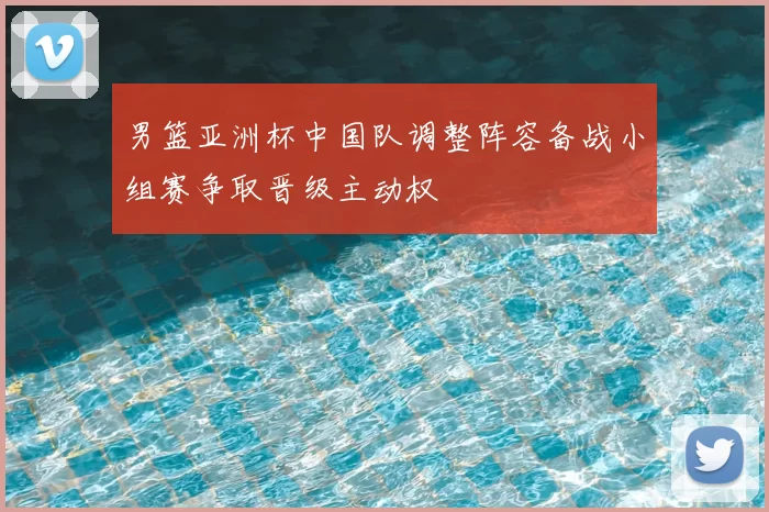 男篮亚洲杯中国队调整阵容备战小组赛争取晋级主动权