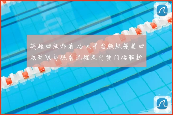 英超回放哪看 各大平台版权覆盖回放时限与观看流程及付费门槛解析
