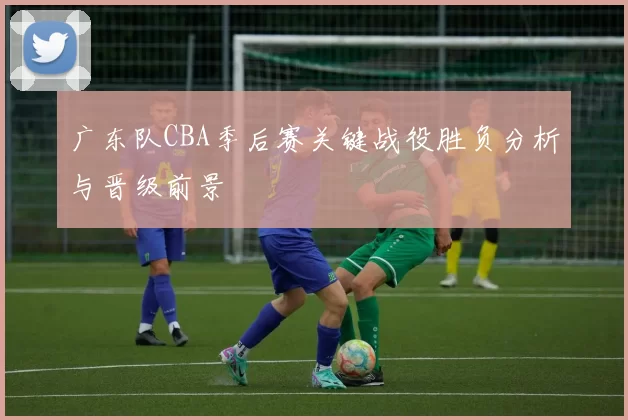 广东队CBA季后赛关键战役胜负分析与晋级前景