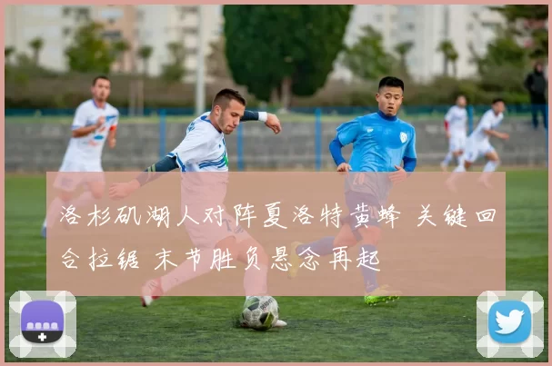 洛杉矶湖人对阵夏洛特黄蜂 关键回合拉锯 末节胜负悬念再起