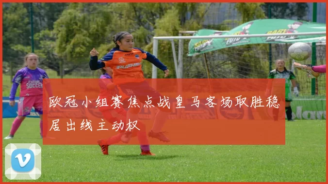 欧冠小组赛焦点战皇马客场取胜稳居出线主动权