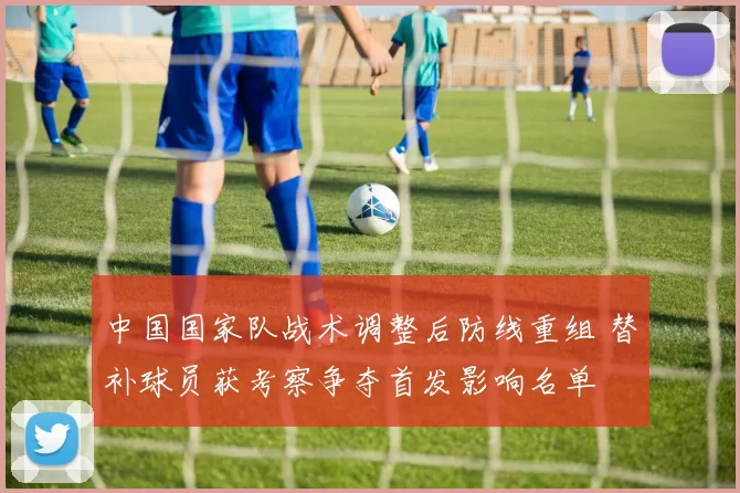 中国国家队战术调整后防线重组 替补球员获考察争夺首发影响名单