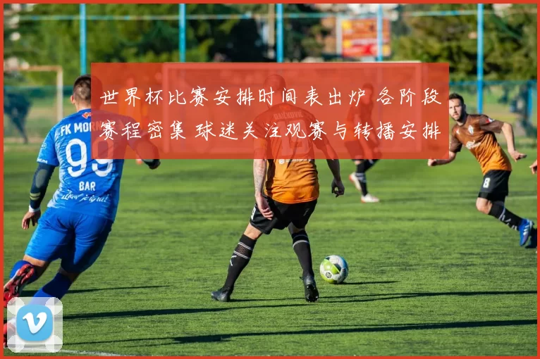 世界杯比赛安排时间表出炉 各阶段赛程密集 球迷关注观赛与转播安排