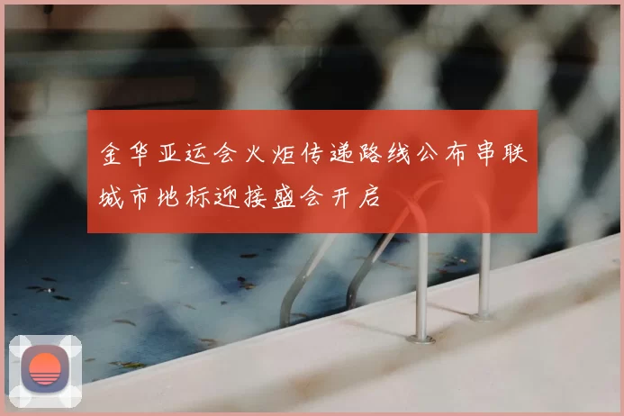 金华亚运会火炬传递路线公布串联城市地标迎接盛会开启