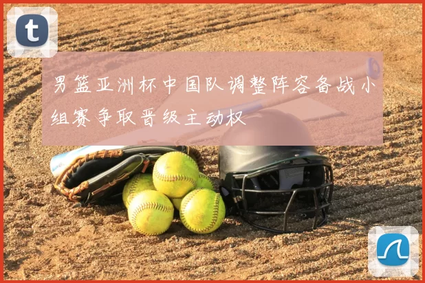 男篮亚洲杯中国队调整阵容备战小组赛争取晋级主动权