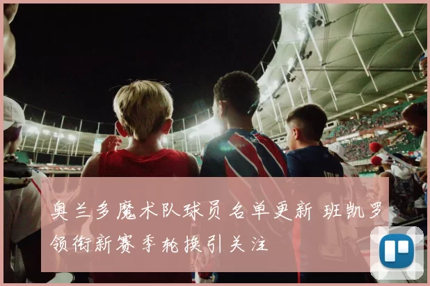 奥兰多魔术队球员名单更新 班凯罗领衔新赛季轮换引关注